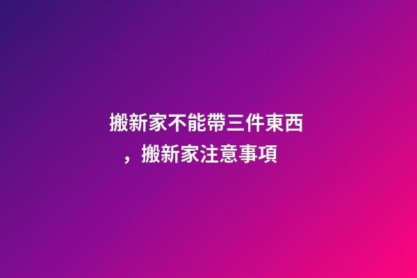 搬新家不能帶三件東西，搬新家注意事項